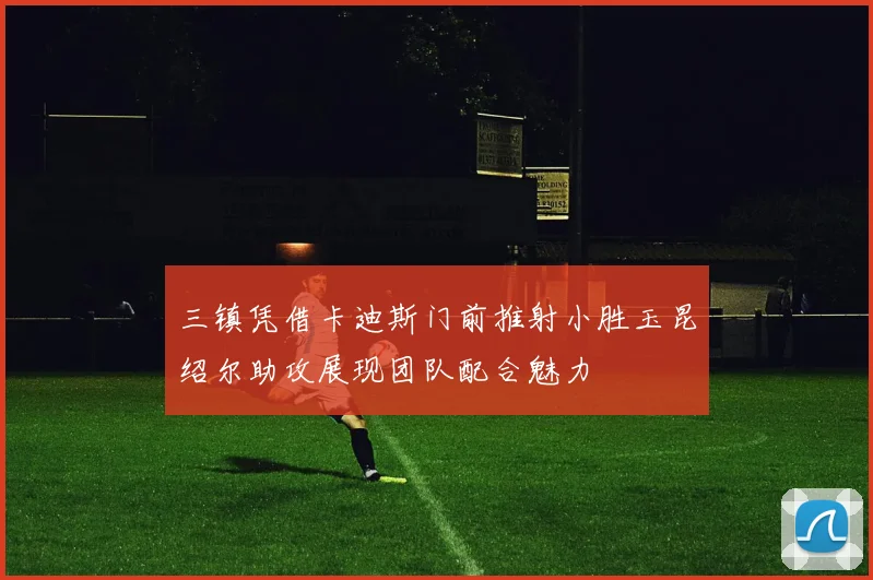 三镇凭借卡迪斯门前推射小胜玉昆绍尔助攻展现团队配合魅力