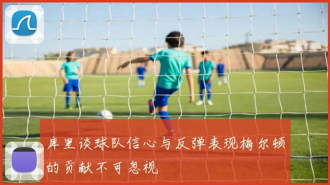库里谈球队信心与反弹表现梅尔顿的贡献不可忽视