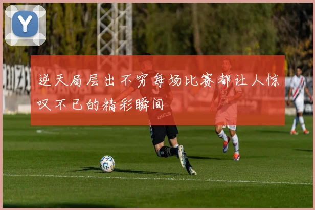 逆天局层出不穷每场比赛都让人惊叹不已的精彩瞬间