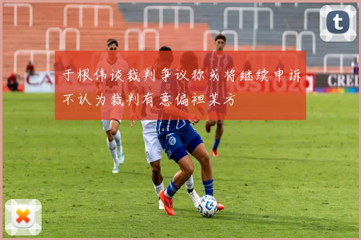 于根伟谈裁判争议称或将继续申诉不认为裁判有意偏袒某方