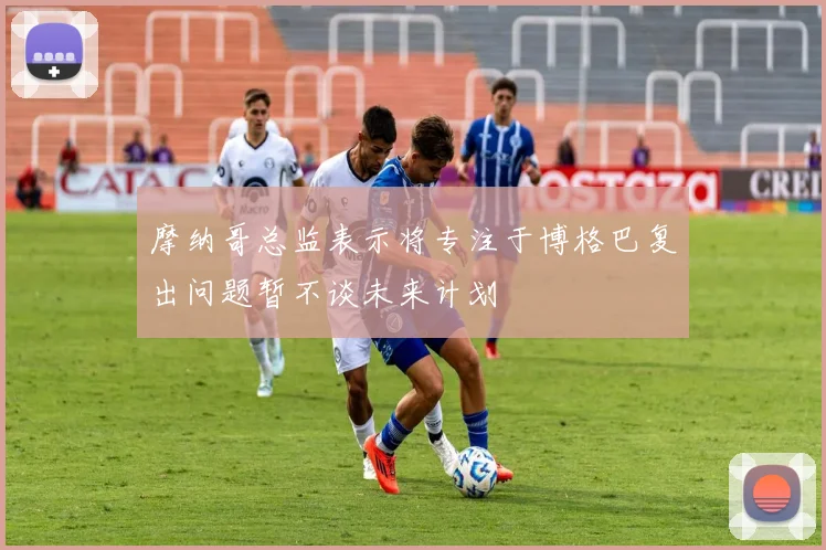 摩纳哥总监表示将专注于博格巴复出问题暂不谈未来计划