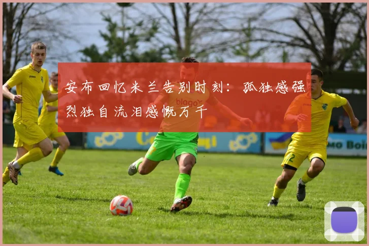 安布回忆米兰告别时刻：孤独感强烈独自流泪感慨万千