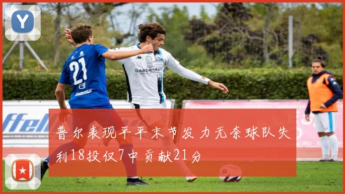 普尔表现平平末节发力无奈球队失利18投仅7中贡献21分