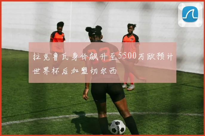 拉克鲁瓦身价飙升至5500万欧预计世界杯后加盟切尔西
