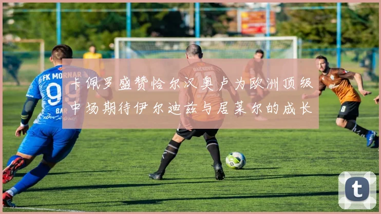 卡佩罗盛赞恰尔汉奥卢为欧洲顶级中场期待伊尔迪兹与居莱尔的成长