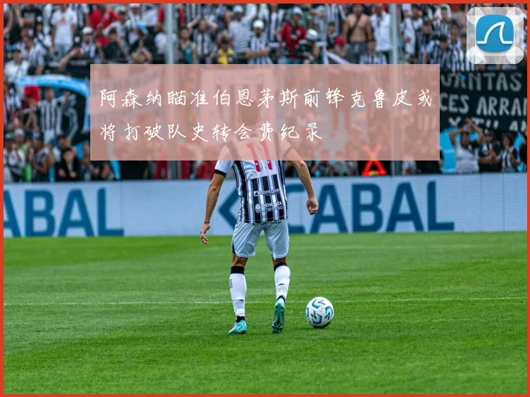 阿森纳瞄准伯恩茅斯前锋克鲁皮或将打破队史转会费纪录