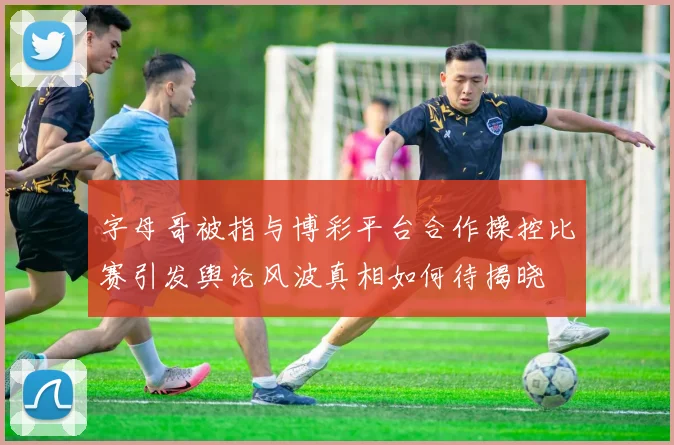 字母哥被指与博彩平台合作操控比赛引发舆论风波真相如何待揭晓