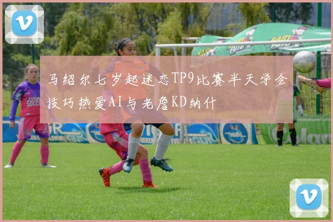 马绍尔七岁起迷恋TP9比赛半天学会技巧热爱AI与老詹KD纳什