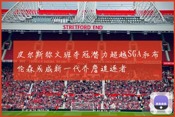 皮尔斯称文班夺冠潜力超越SGA和布伦森或成新一代乔詹追逐者
