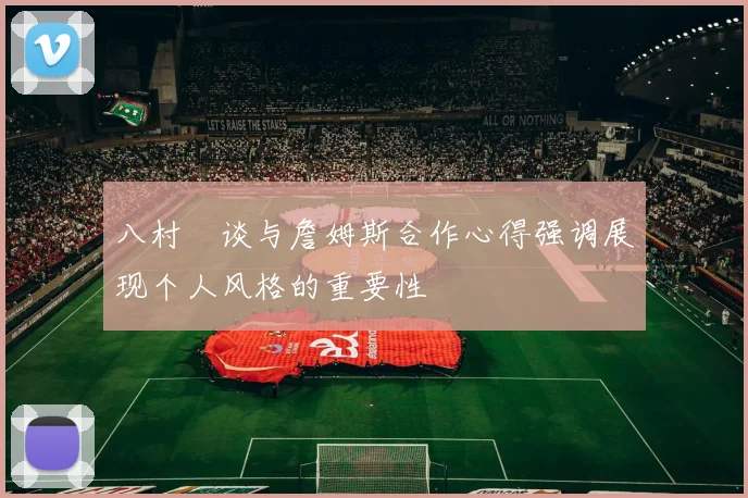 八村塁谈与詹姆斯合作心得强调展现个人风格的重要性