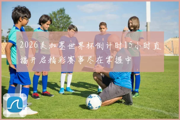 2026美加墨世界杯倒计时15小时直播开启精彩赛事尽在掌握中