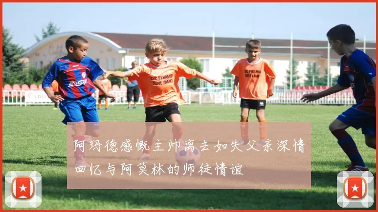 阿玛德感慨主帅离去如失父亲深情回忆与阿莫林的师徒情谊