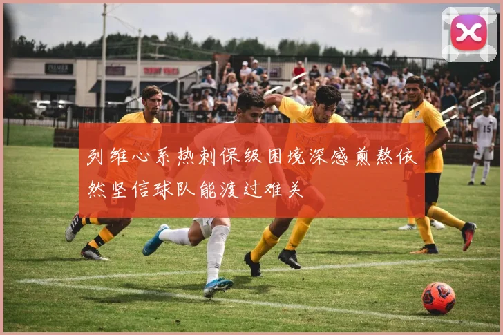 列维心系热刺保级困境深感煎熬依然坚信球队能渡过难关