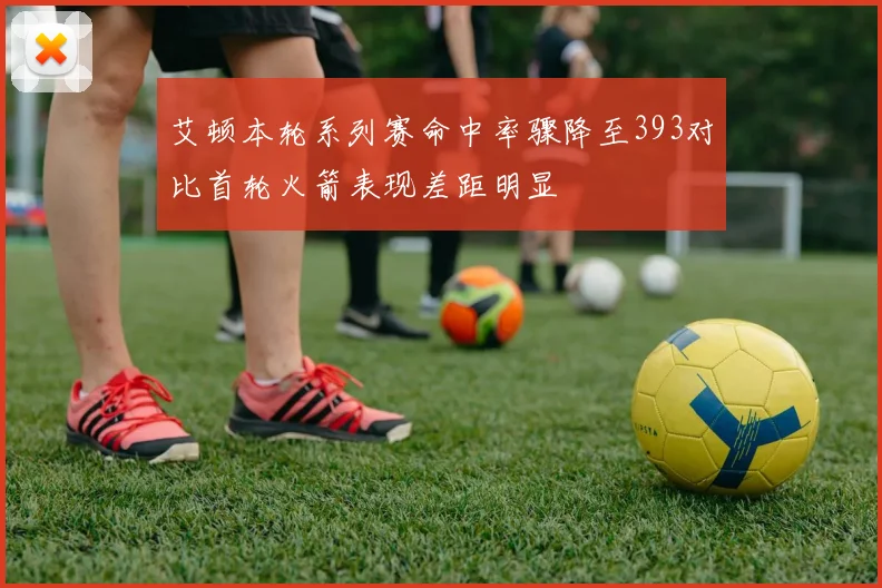 艾顿本轮系列赛命中率骤降至393对比首轮火箭表现差距明显