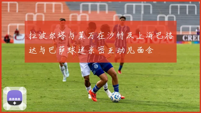拉波尔塔与莱万在沙特及上海巴格达与巴萨球迷亲密互动见面会