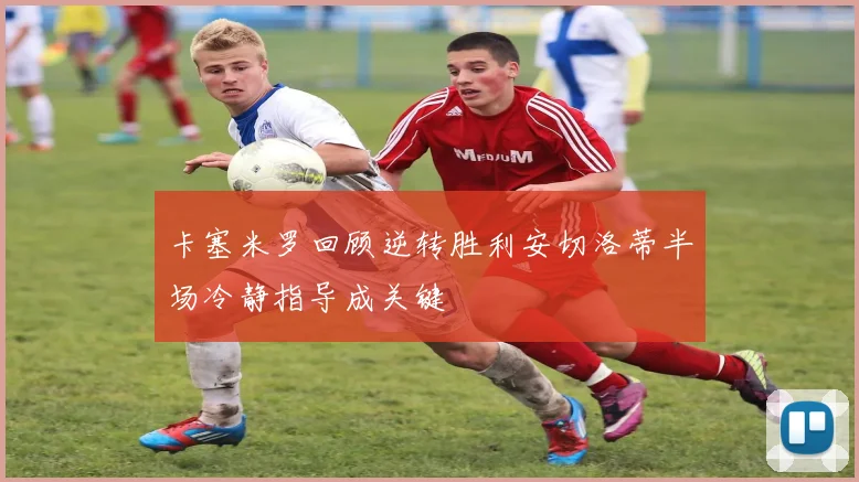 卡塞米罗回顾逆转胜利安切洛蒂半场冷静指导成关键