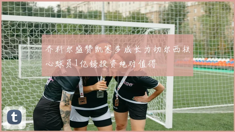 乔科尔盛赞凯塞多成长为切尔西核心球员1亿镑投资绝对值得