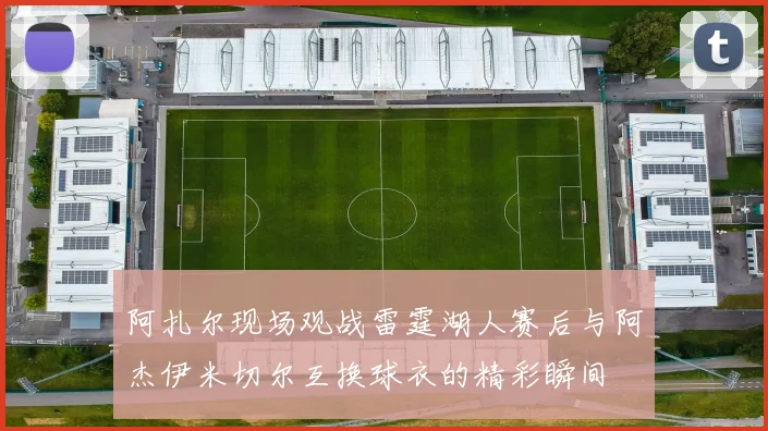 阿扎尔现场观战雷霆湖人赛后与阿杰伊米切尔互换球衣的精彩瞬间