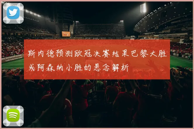 斯内德预测欧冠决赛结果巴黎大胜或阿森纳小胜的悬念解析