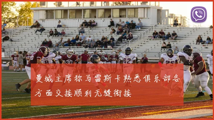 曼城主席称马雷斯卡熟悉俱乐部各方面交接顺利无缝衔接