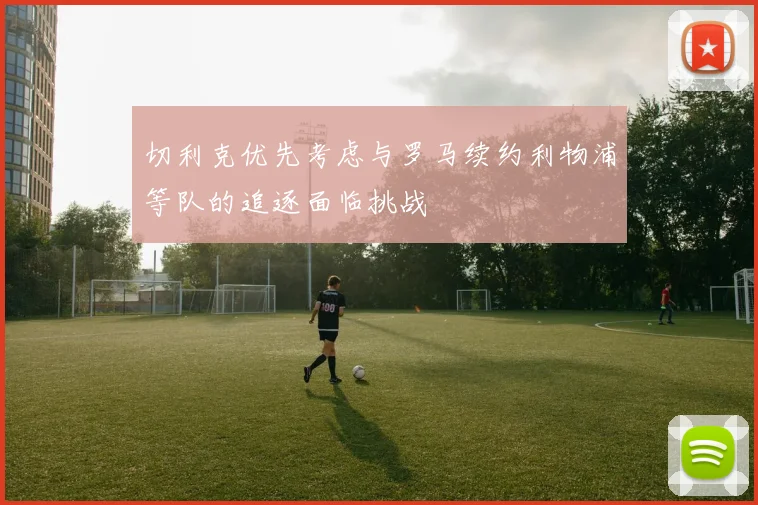 切利克优先考虑与罗马续约利物浦等队的追逐面临挑战