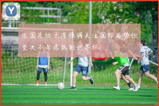 法国足协主席强调关注国际局势但坚决不考虑抵制世界杯