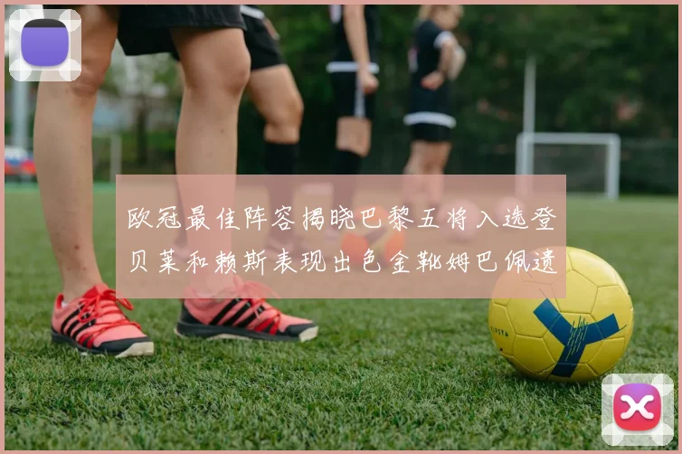 欧冠最佳阵容揭晓巴黎五将入选登贝莱和赖斯表现出色金靴姆巴佩遗憾落选
